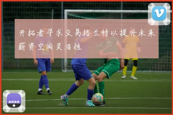 开拓者寻求交易格兰特以提升未来薪资空间灵活性