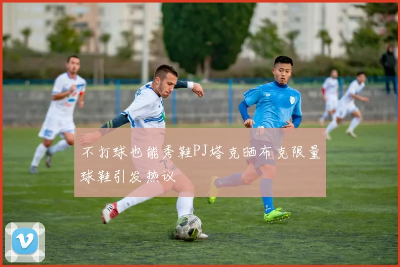 不打球也能秀鞋PJ塔克晒布克限量球鞋引发热议