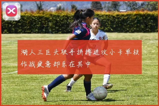 湖人三巨头联手拼搏进攻小卡单核作战疲惫却乐在其中