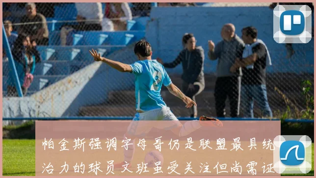 帕金斯强调字母哥仍是联盟最具统治力的球员文班虽受关注但尚需证明自己