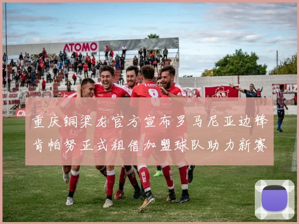重庆铜梁龙官方宣布罗马尼亚边锋肯帕努正式租借加盟球队助力新赛季