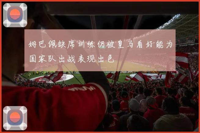 姆巴佩缺席训练仍被皇马看好能为国家队出战表现出色