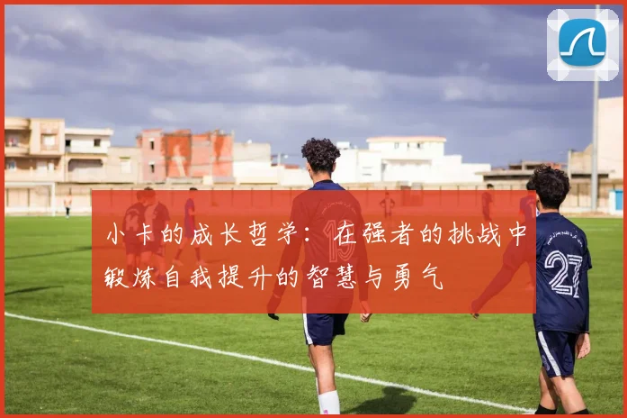 小卡的成长哲学：在强者的挑战中锻炼自我提升的智慧与勇气