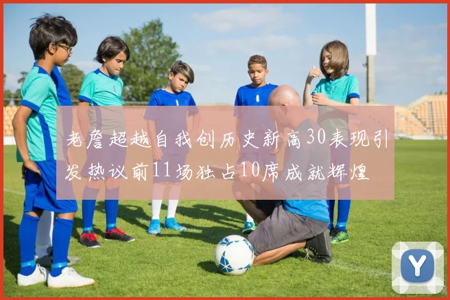 老詹超越自我创历史新高30表现引发热议前11场独占10席成就辉煌