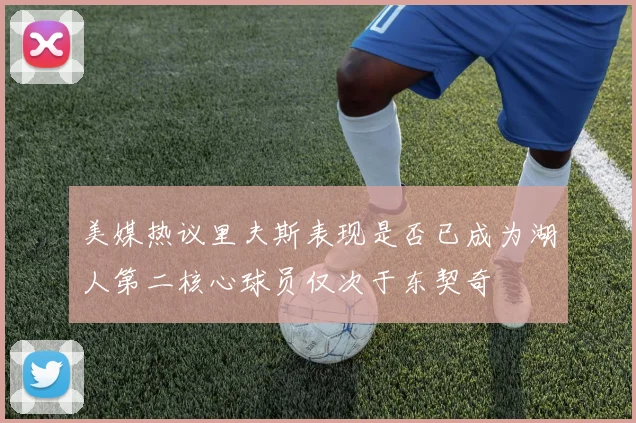 美媒热议里夫斯表现是否已成为湖人第二核心球员仅次于东契奇
