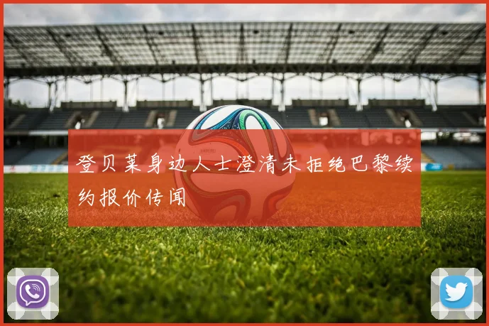 登贝莱身边人士澄清未拒绝巴黎续约报价传闻