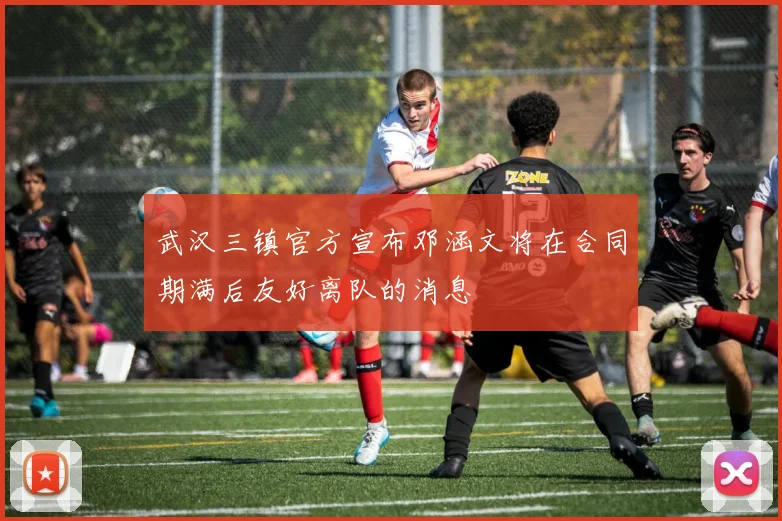 武汉三镇官方宣布邓涵文将在合同期满后友好离队的消息