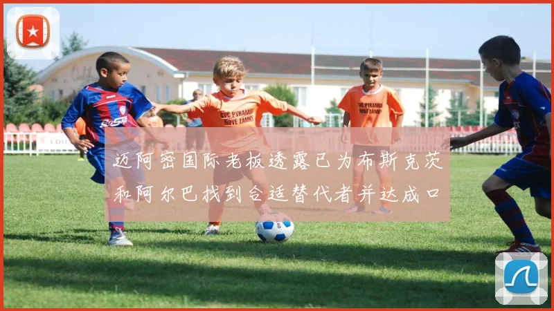 迈阿密国际老板透露已为布斯克茨和阿尔巴找到合适替代者并达成口头协议
