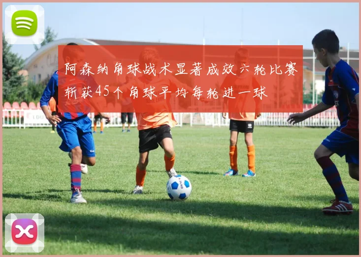 阿森纳角球战术显著成效六轮比赛斩获45个角球平均每轮进一球