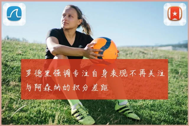 罗德里强调专注自身表现不再关注与阿森纳的积分差距