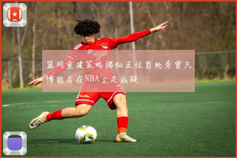 篮网重建策略揭秘五位首轮秀曾凡博能否在NBA立足成疑