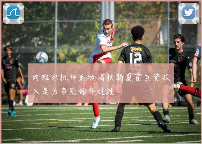 内维尔批评利物浦软弱夏窗巨资投入是为争冠而非过渡
