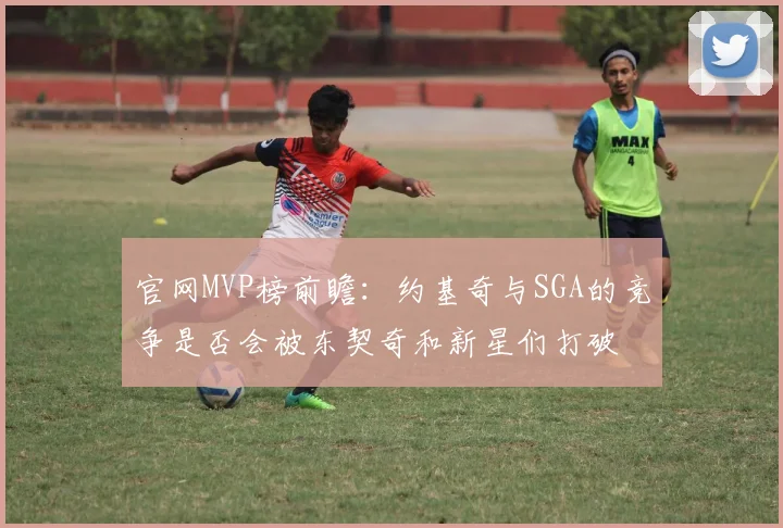 官网MVP榜前瞻：约基奇与SGA的竞争是否会被东契奇和新星们打破