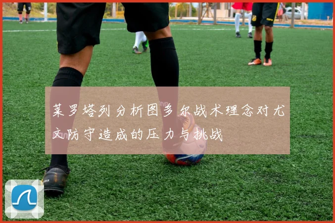 莱罗塔列分析图多尔战术理念对尤文防守造成的压力与挑战