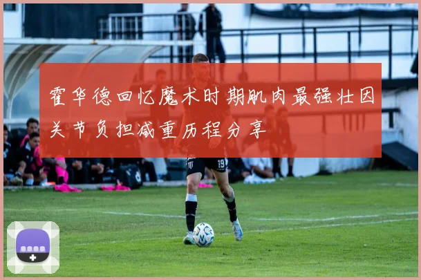 霍华德回忆魔术时期肌肉最强壮因关节负担减重历程分享