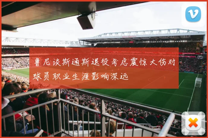 鲁尼谈斯通斯退役考虑震惊大伤对球员职业生涯影响深远