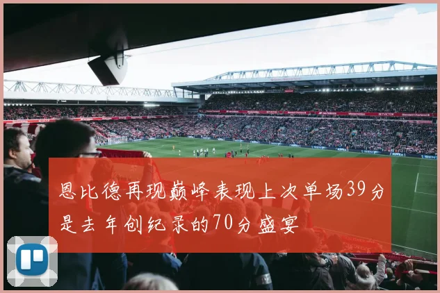 恩比德再现巅峰表现上次单场39分是去年创纪录的70分盛宴