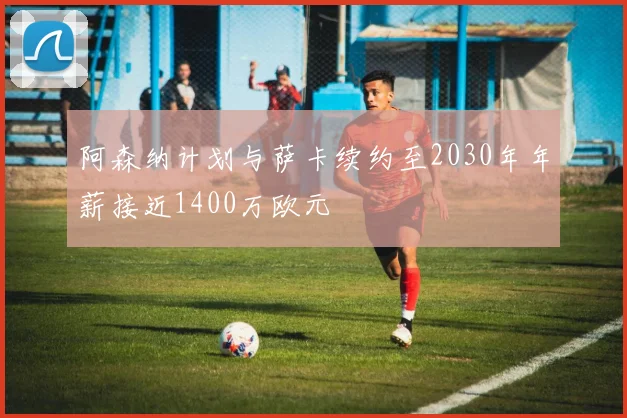 阿森纳计划与萨卡续约至2030年年薪接近1400万欧元