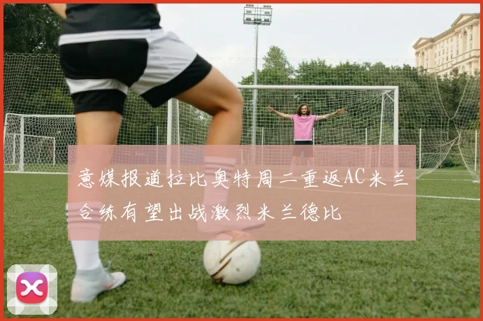 意媒报道拉比奥特周二重返AC米兰合练有望出战激烈米兰德比