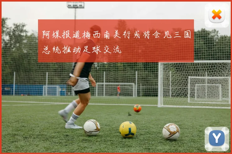 阿媒报道梅西南美行或将会见三国总统推动足球交流