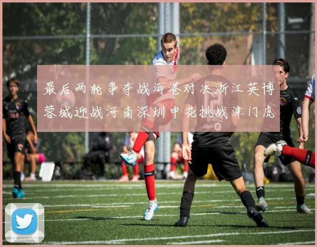 最后两轮争夺战海港对决浙江英博蓉城迎战河南深圳申花挑战津门虎