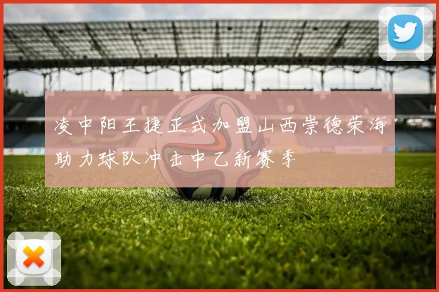 凌中阳王捷正式加盟山西崇德荣海助力球队冲击中乙新赛季
