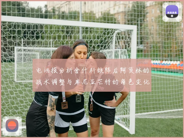 电讯报分析舍什科缺阵后阿莫林的战术调整与库尼亚芒特的角色变化