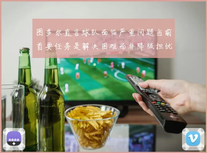 图多尔直言球队面临严重问题当前首要任务是解决困难而非降级担忧