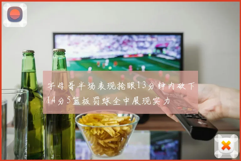 字母哥半场表现抢眼13分钟内砍下14分5篮板罚球全中展现实力