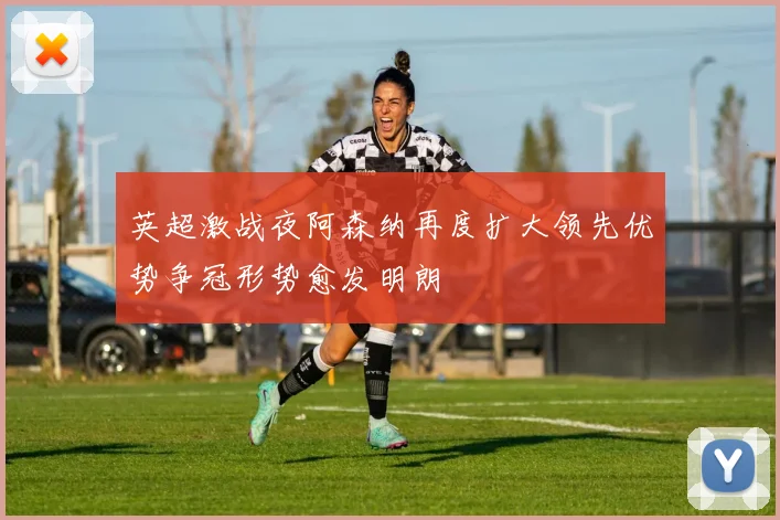 英超激战夜阿森纳再度扩大领先优势争冠形势愈发明朗
