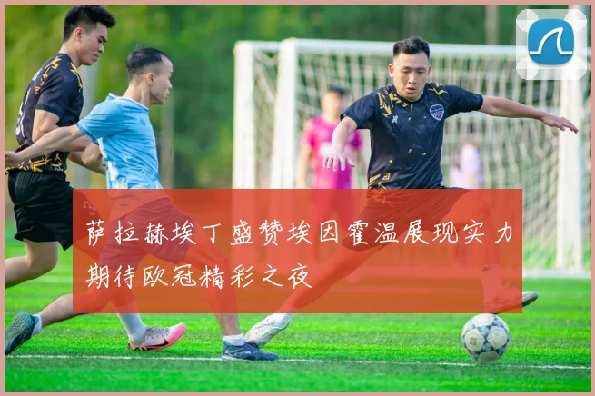 萨拉赫埃丁盛赞埃因霍温展现实力期待欧冠精彩之夜
