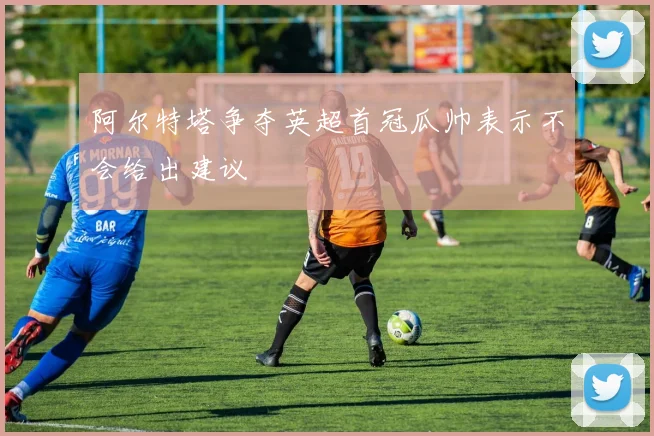 阿尔特塔争夺英超首冠瓜帅表示不会给出建议