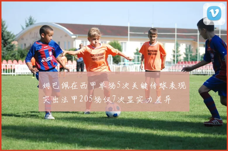 姆巴佩在西甲单场5次关键传球表现突出法甲205场仅7次显实力差异