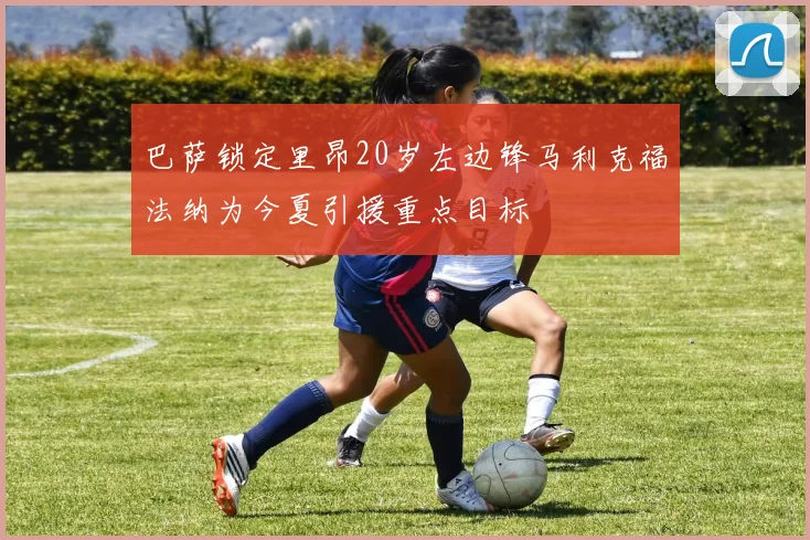 巴萨锁定里昂20岁左边锋马利克福法纳为今夏引援重点目标