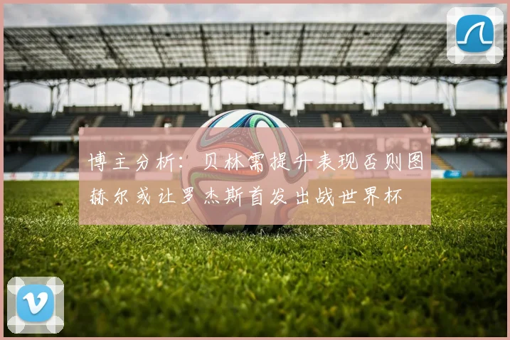 博主分析：贝林需提升表现否则图赫尔或让罗杰斯首发出战世界杯