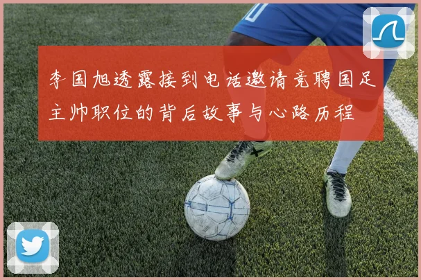 李国旭透露接到电话邀请竞聘国足主帅职位的背后故事与心路历程