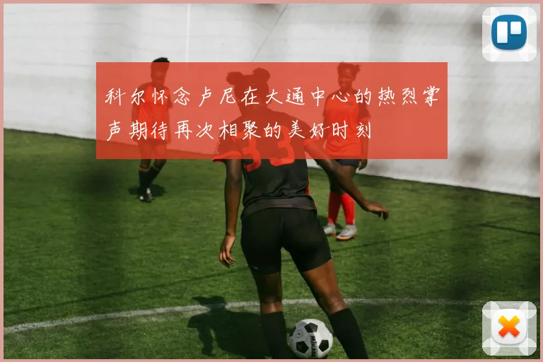 科尔怀念卢尼在大通中心的热烈掌声期待再次相聚的美好时刻