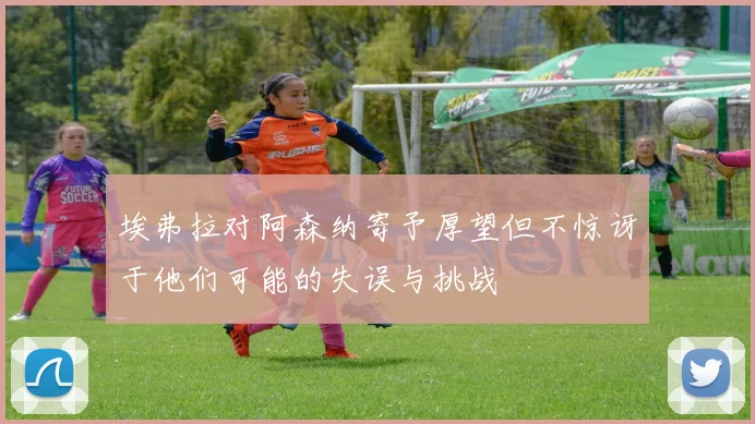 埃弗拉对阿森纳寄予厚望但不惊讶于他们可能的失误与挑战