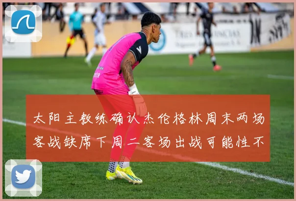 太阳主教练确认杰伦格林周末两场客战缺席下周二客场出战可能性不大