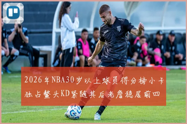 2026年NBA30岁以上球员得分榜小卡独占鳌头KD紧随其后老詹稳居前四