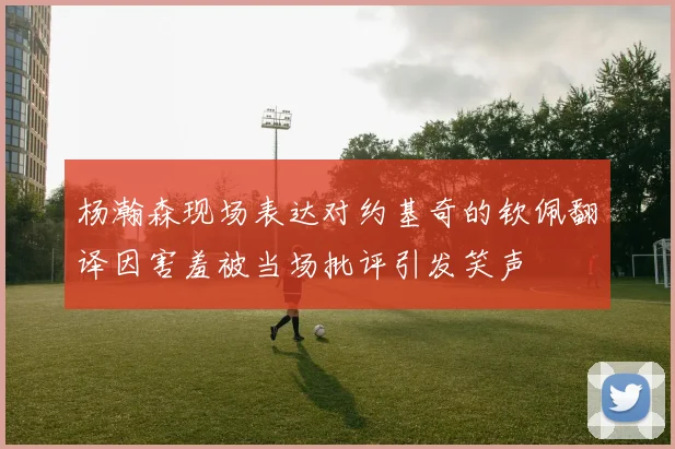 杨瀚森现场表达对约基奇的钦佩翻译因害羞被当场批评引发笑声