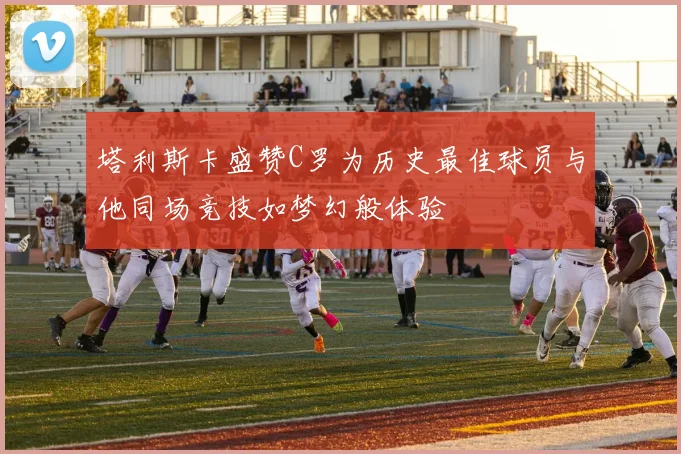 塔利斯卡盛赞C罗为历史最佳球员与他同场竞技如梦幻般体验