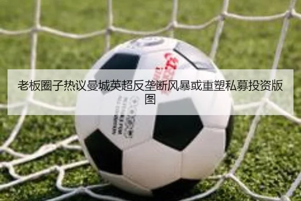 老板圈子热议曼城英超反垄断风暴或重塑私募投资版图